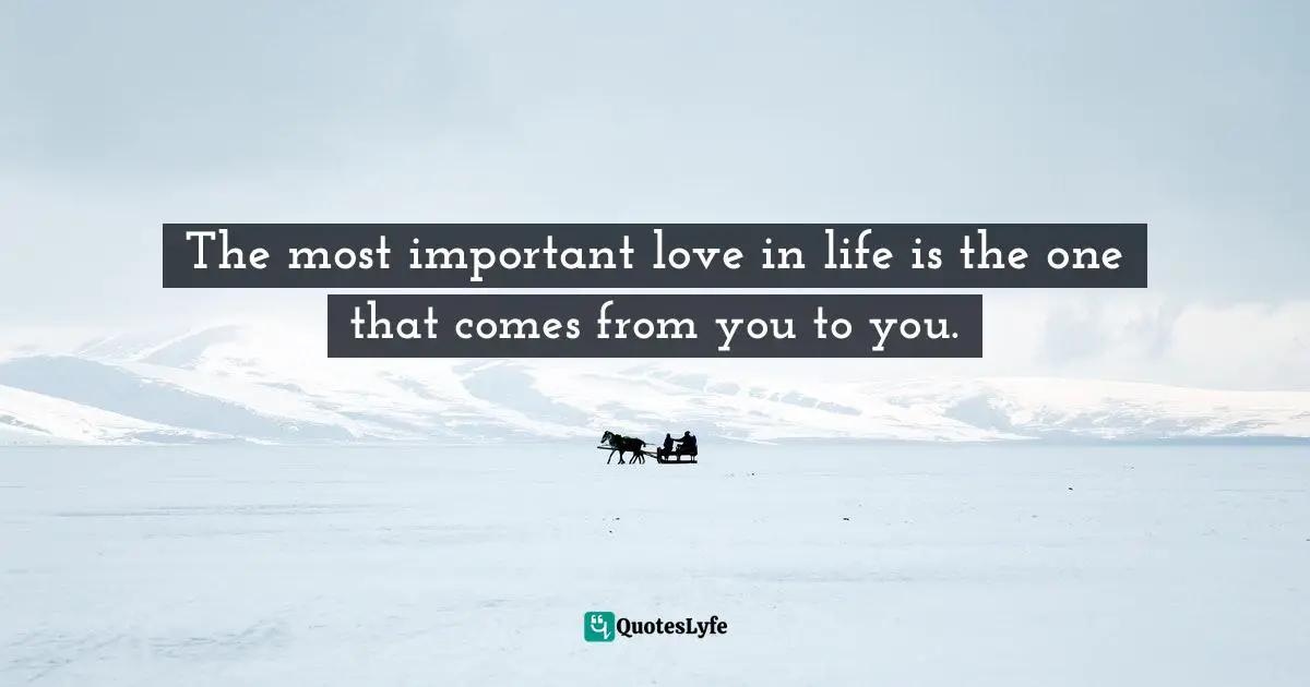 The most important love in life is the one that comes from you to you.