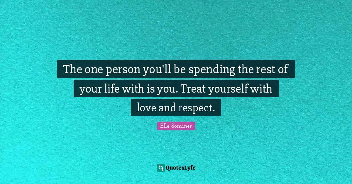 The one person you'll be spending the rest of your life with is you. Treat yourself with love and respect.