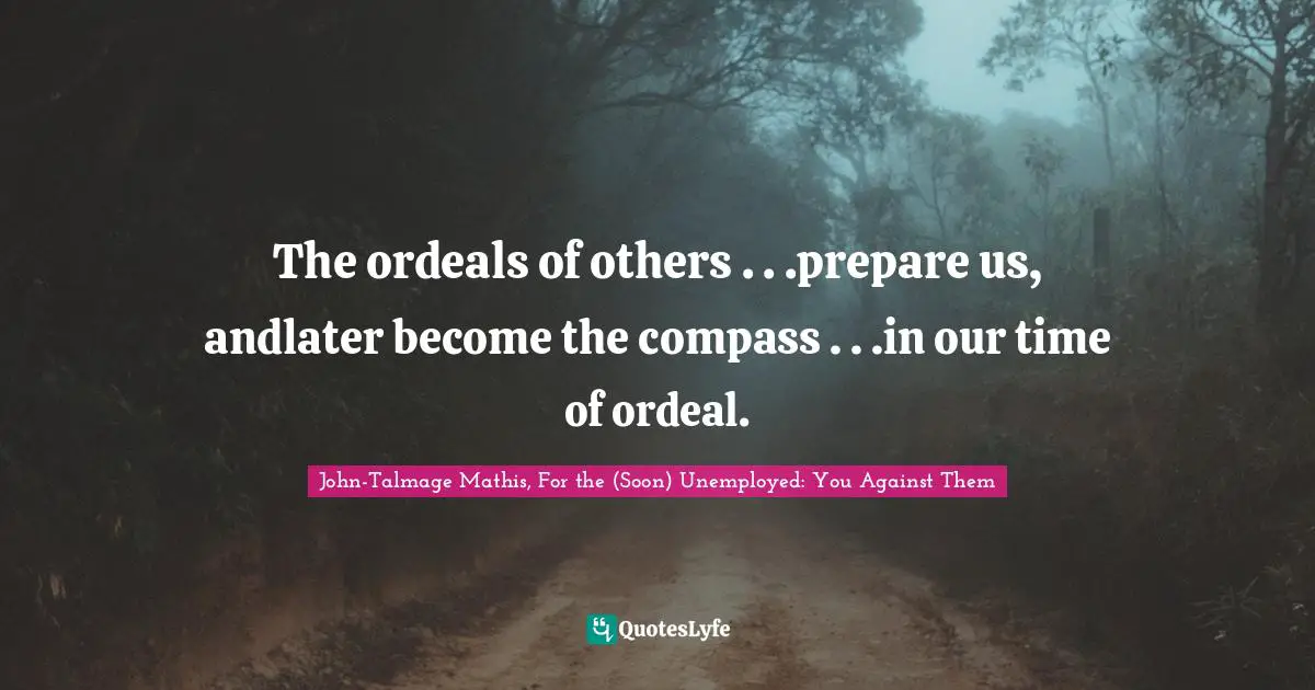 The ordeals of others . . .prepare us, andlater become the compass . . .in our time of ordeal.