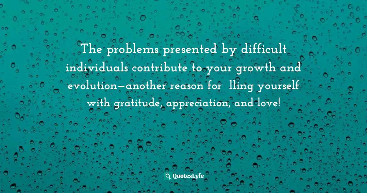 The problems presented by difficult individuals contribute to your growth and evolution—another reason for ﬁlling yourself with gratitude, appreciation, and love!
