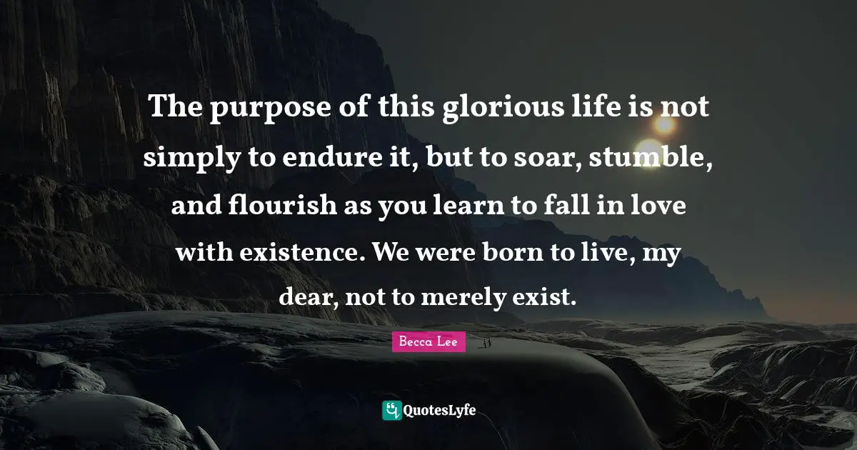 The purpose of this glorious life is not simply to endure it, but to soar, stumble, and flourish as you learn to fall in love with existence. We were born to live, my dear, not to merely exist.