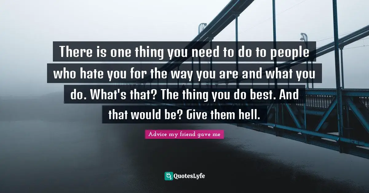 There is one thing you need to do to people who hate you for the way you are and what you do. What's that? The thing you do best. And that would be? Give them hell.