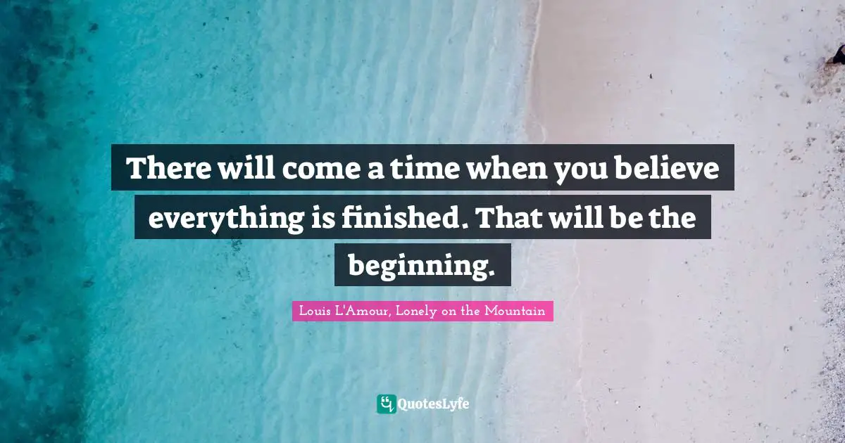 Advice Quotes: "There will come a time when you believe everything is finished. That will be the beginning."