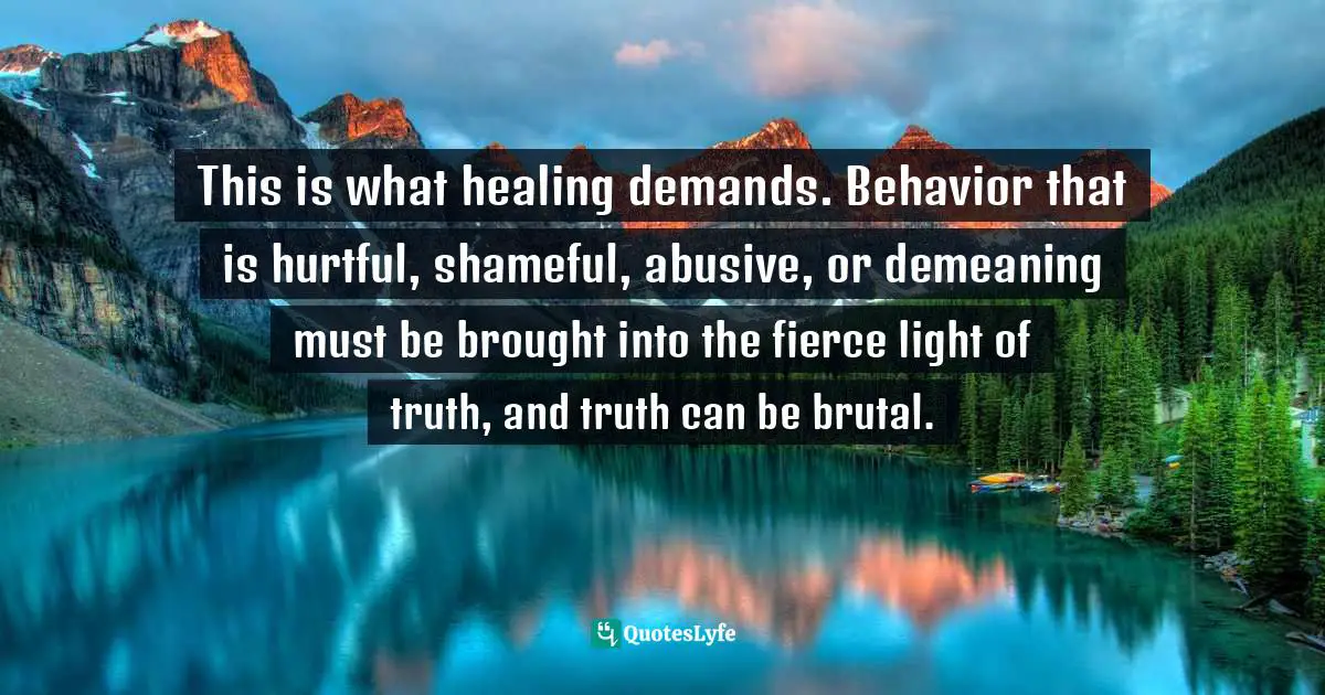 This is what healing demands. Behavior that is hurtful, shameful, abusive, or demeaning must be brought into the fierce light of truth, and truth can be brutal.