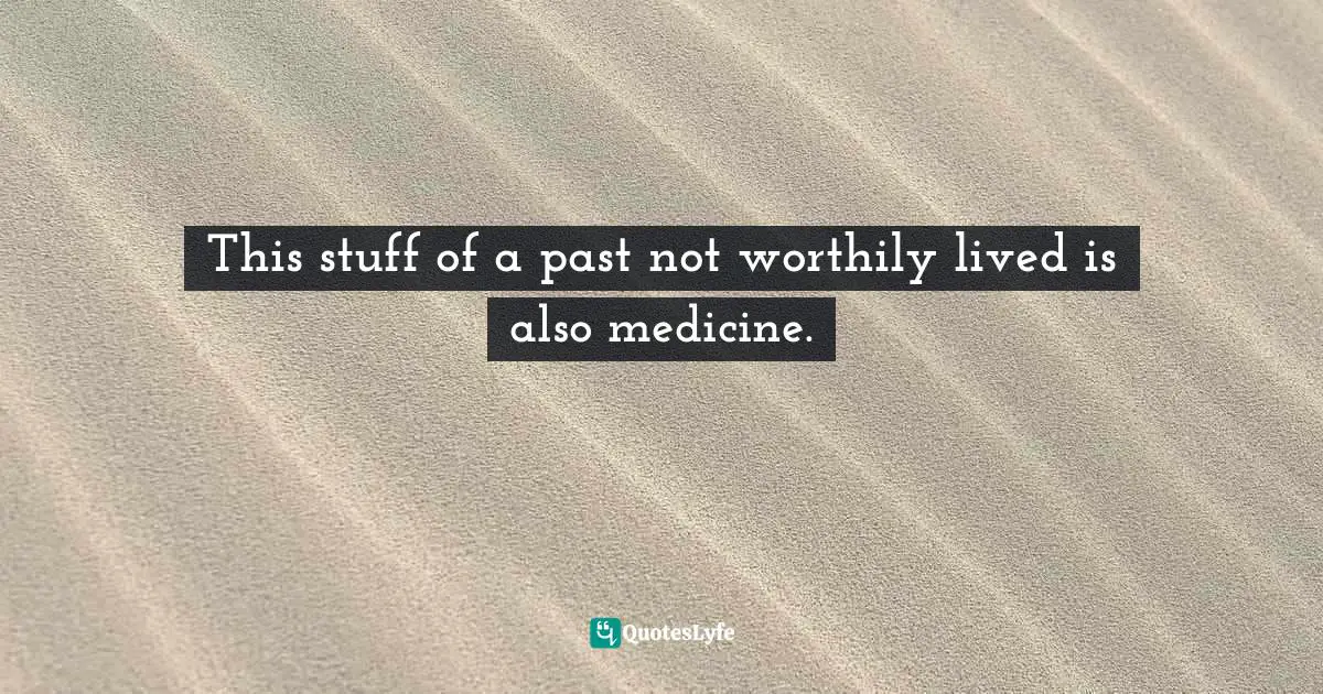 This stuff of a past not worthily lived is also medicine.