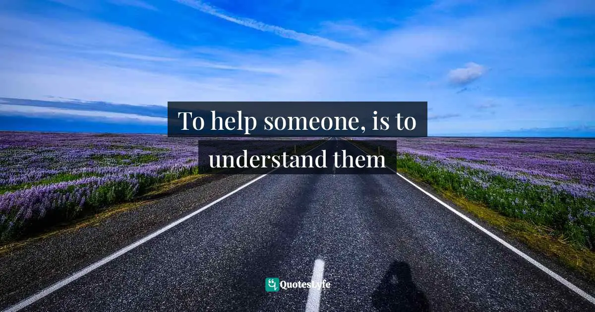 To help someone, is to understand them