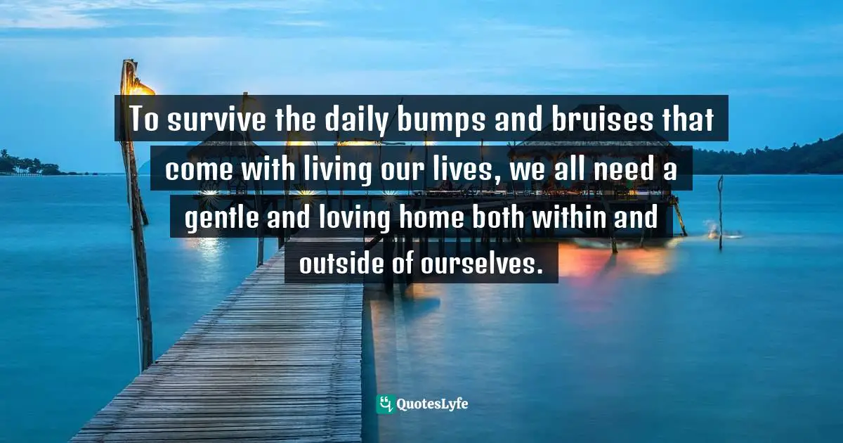 To survive the daily bumps and bruises that come with living our lives, we all need a gentle and loving home both within and outside of ourselves.