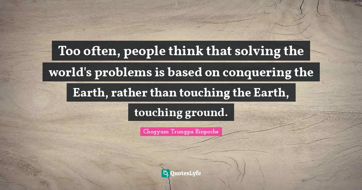 Too often, people think that solving the world's problems is based on conquering the Earth, rather than touching the Earth, touching ground.