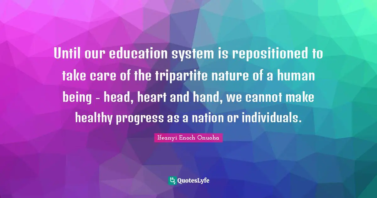 Until our education system is repositioned to take care of the tripartite nature of a human being - head, heart and hand, we cannot make healthy progress as a nation or individuals.