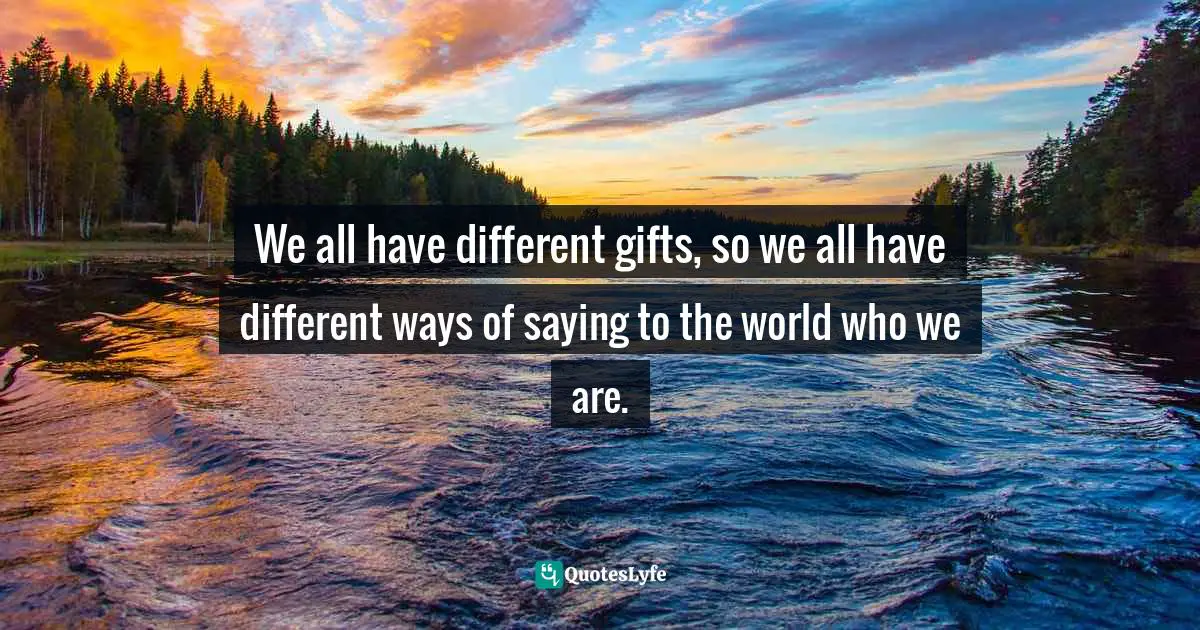 We all have different gifts, so we all have different ways of saying to the world who we are.