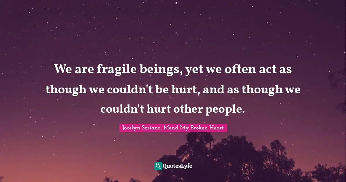We are fragile beings, yet we often act as though we couldn't be hurt, and as though we couldn't hurt other people.