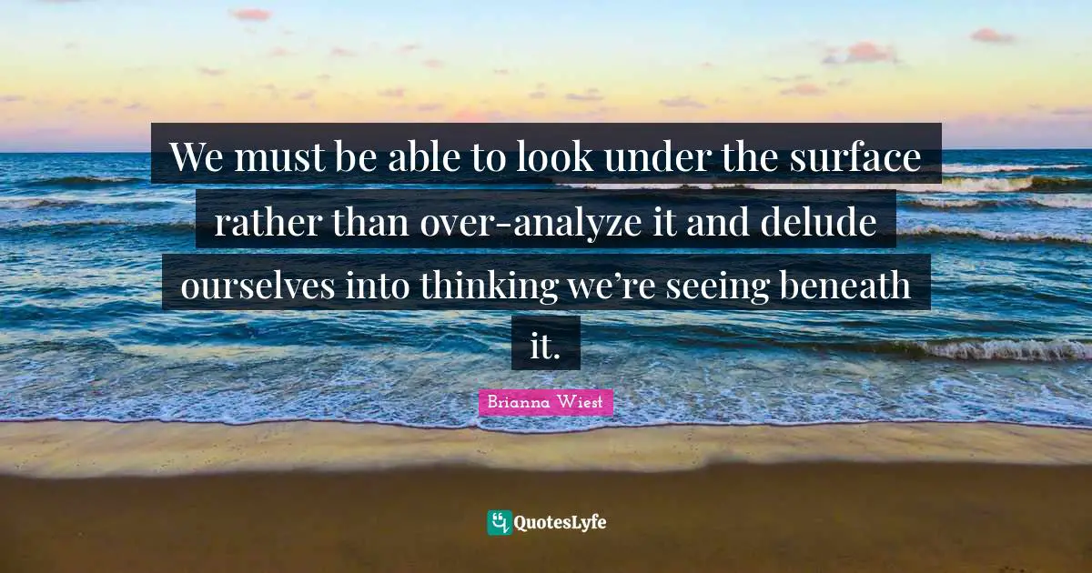 We must be able to look under the surface rather than over-analyze it and delude ourselves into thinking we’re seeing beneath it.