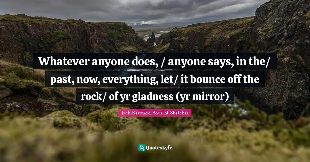 Whatever anyone does, / anyone says, in the/ past, now, everything, let/ it bounce off the rock/ of yr gladness (yr mirror)