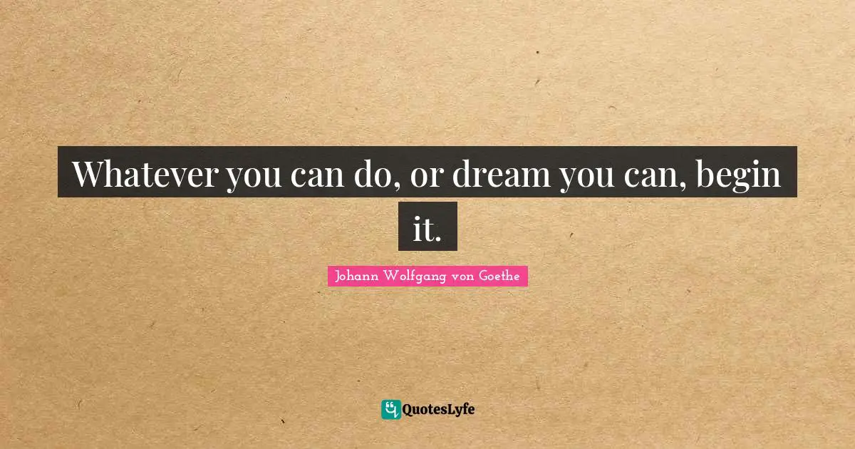 Whatever you can do, or dream you can, begin it.