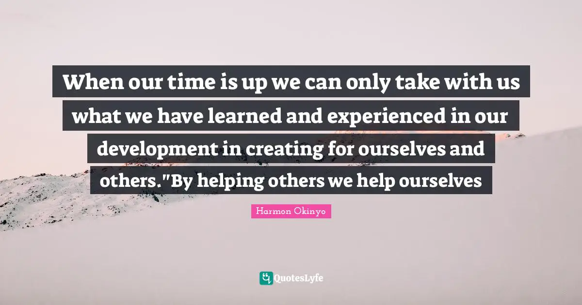 When our time is up we can only take with us what we have learned and experienced in our development in creating for ourselves and others."By helping others we help ourselves