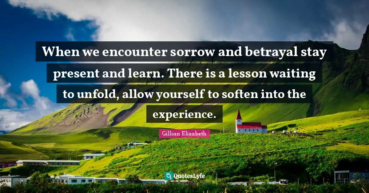 When we encounter sorrow and betrayal stay present and learn. There is a lesson waiting to unfold, allow yourself to soften into the experience.