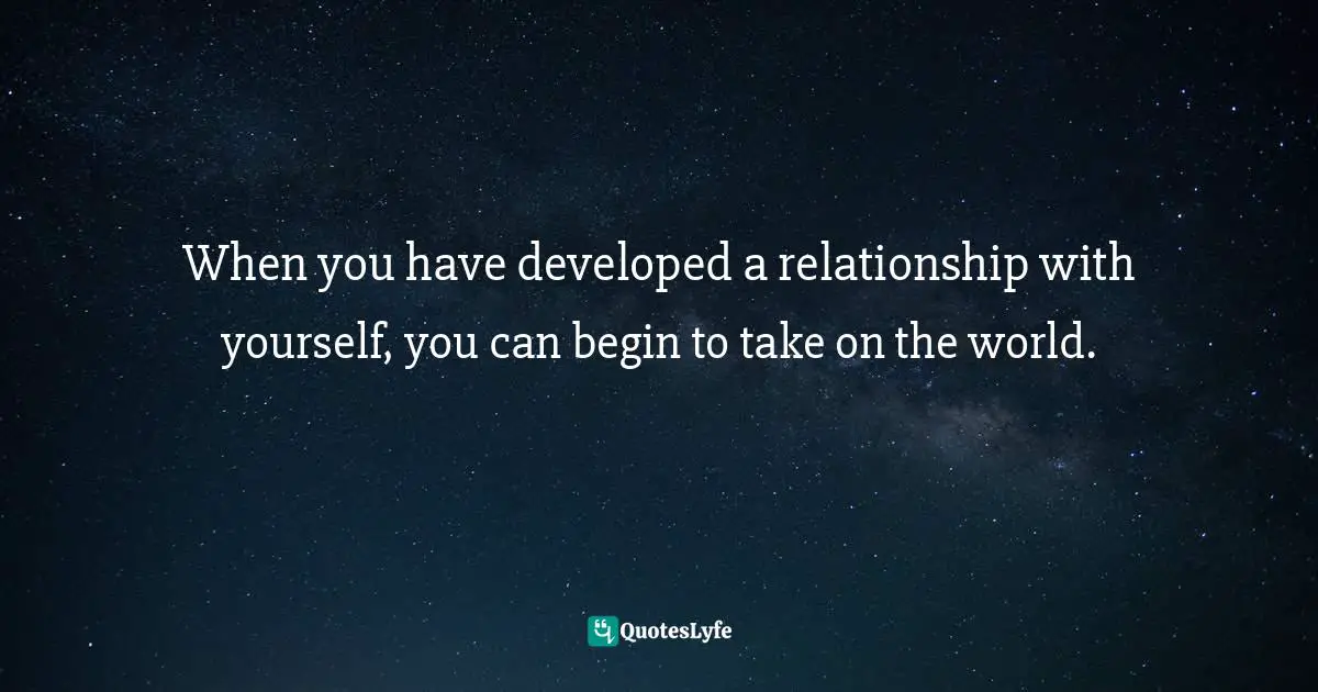 When you have developed a relationship with yourself, you can begin to take on the world.