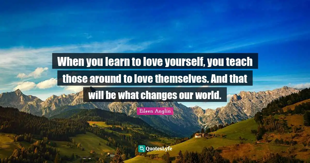 When you learn to love yourself, you teach those around to love themselves. And that will be what changes our world.
