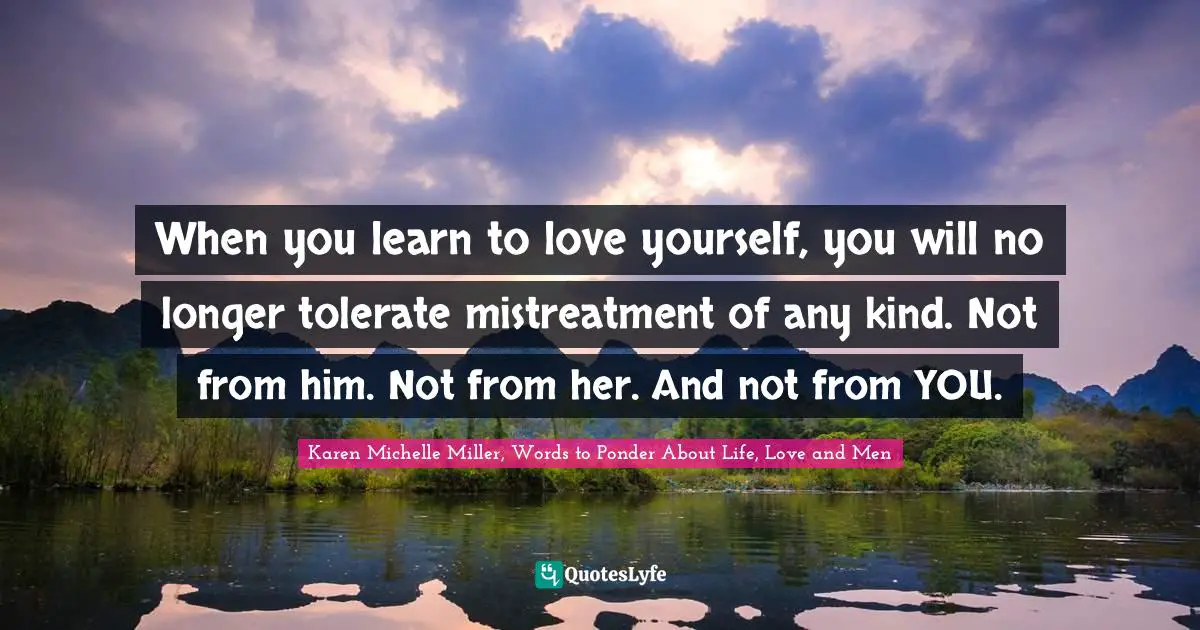 When you learn to love yourself, you will no longer tolerate mistreatment of any kind. Not from him. Not from her. And not from YOU.