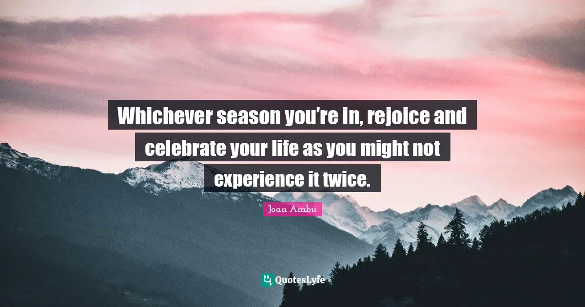 Whichever season you’re in, rejoice and celebrate your life as you might not experience it twice.