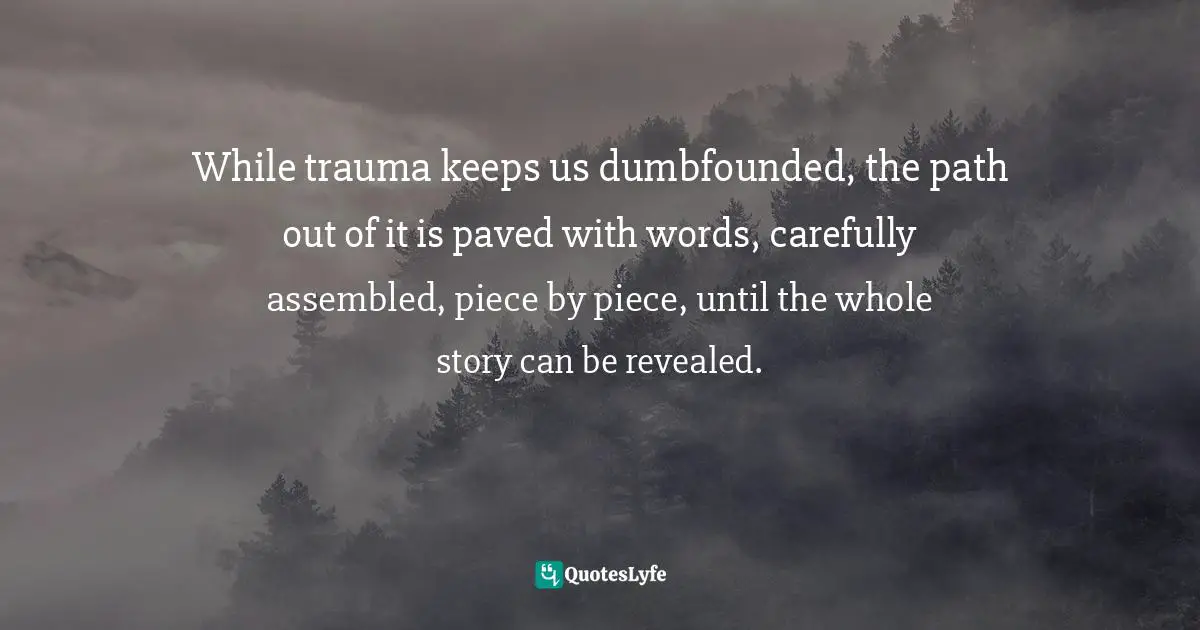 While trauma keeps us dumbfounded, the path out of it is paved with words, carefully assembled, piece by piece, until the whole story can be revealed.