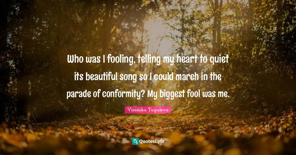 Be Authentic Quotes: "Who was I fooling, telling my heart to quiet its beautiful song so I could march in the parade of conformity? My biggest fool was me."