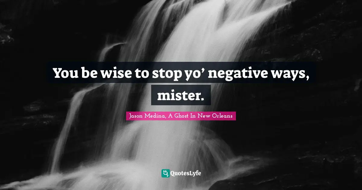 You be wise to stop yo’ negative ways, mister.