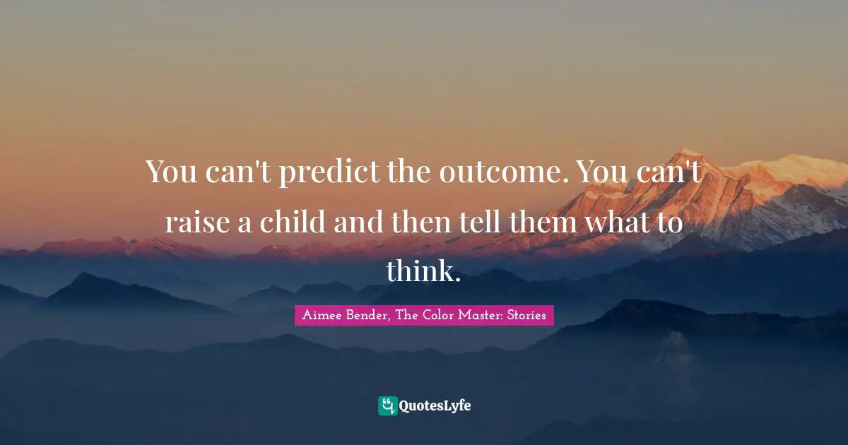 Aimee Bender Quotes: "You can't predict the outcome. You can't raise a child and then tell them what to think."