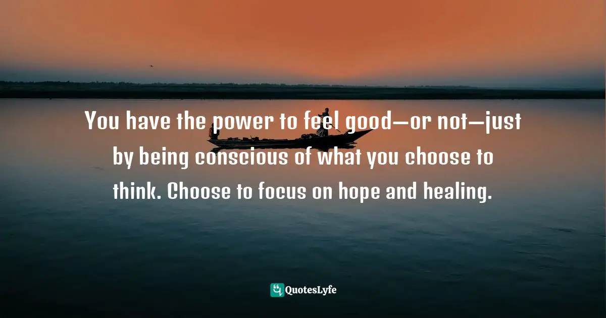 You have the power to feel good—or not—just by being conscious of what you choose to think. Choose to focus on hope and healing.