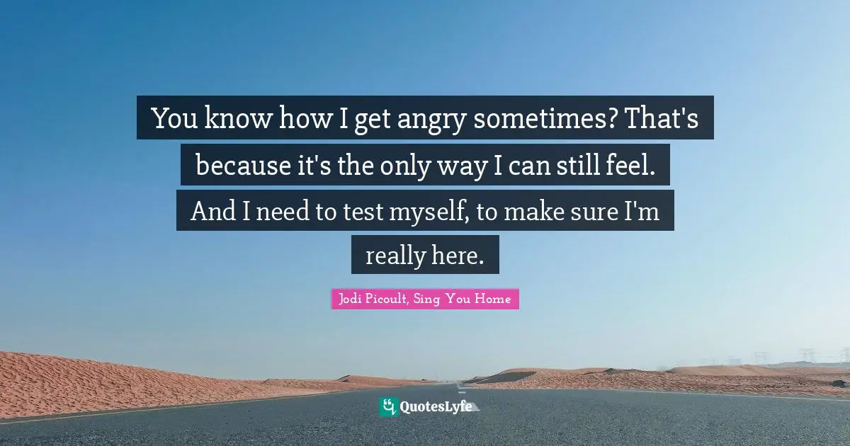 You know how I get angry sometimes? That's because it's the only way I can still feel. And I need to test myself, to make sure I'm really here.
