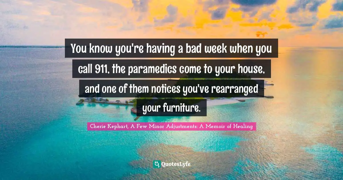 You know you're having a bad week when you call 911, the paramedics come to your house, and one of them notices you've rearranged your furniture.