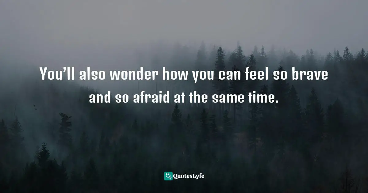 You’ll also wonder how you can feel so brave and so afraid at the same time.