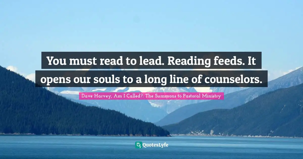 You must read to lead. Reading feeds. It opens our souls to a long line of counselors.