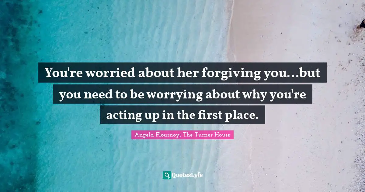 You're worried about her forgiving you...but you need to be worrying about why you're acting up in the first place.