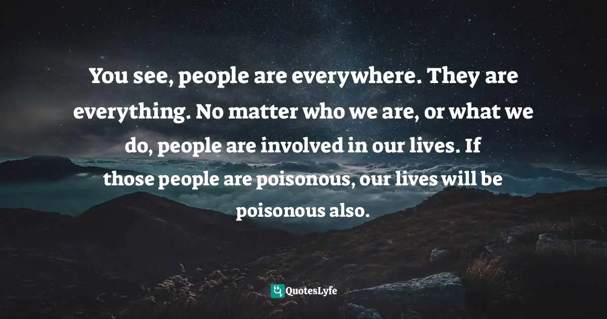 You see, people are everywhere. They are everything. No matter who we are, or what we do, people are involved in our lives. If those people are poisonous, our lives will be poisonous also.