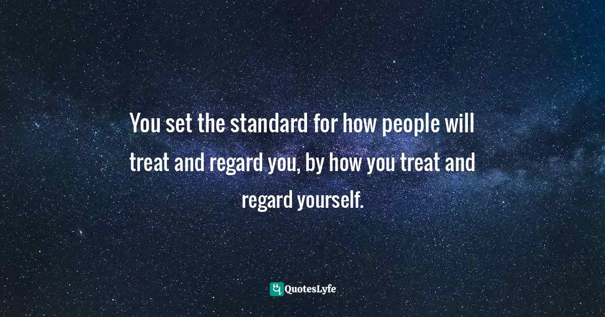 You set the standard for how people will treat and regard you, by how you treat and regard yourself.