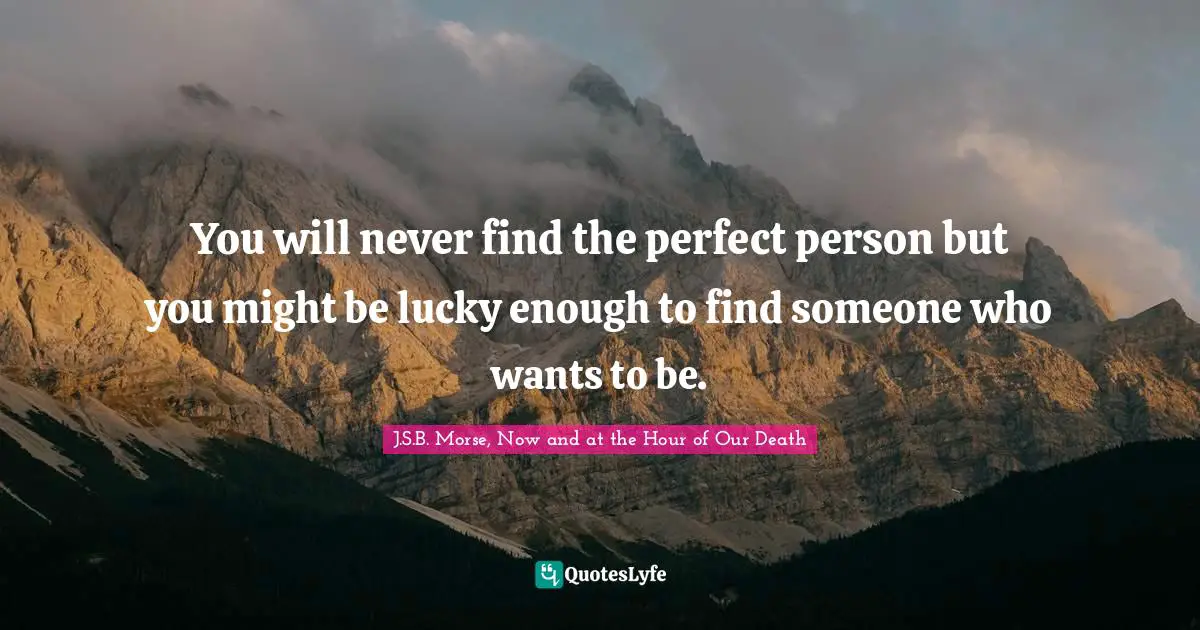 You will never find the perfect person but you might be lucky enough to find someone who wants to be.