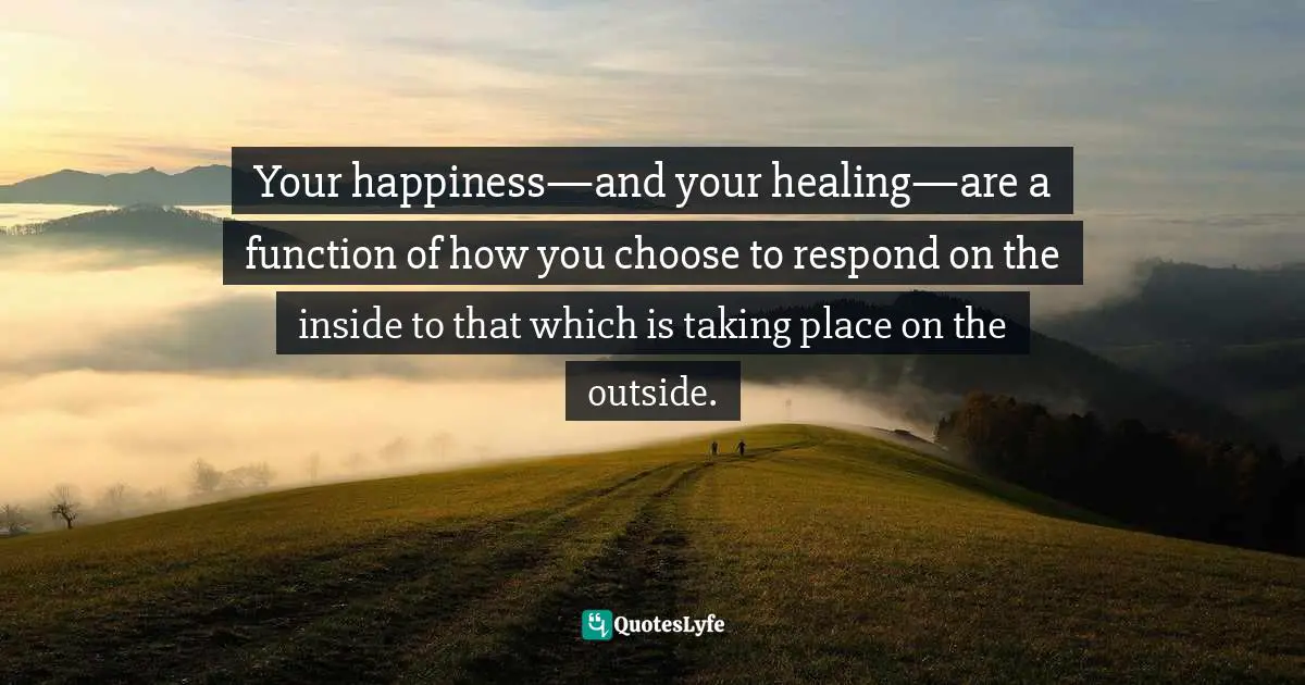 Your happiness—and your healing—are a function of how you choose to respond on the inside to that which is taking place on the outside.