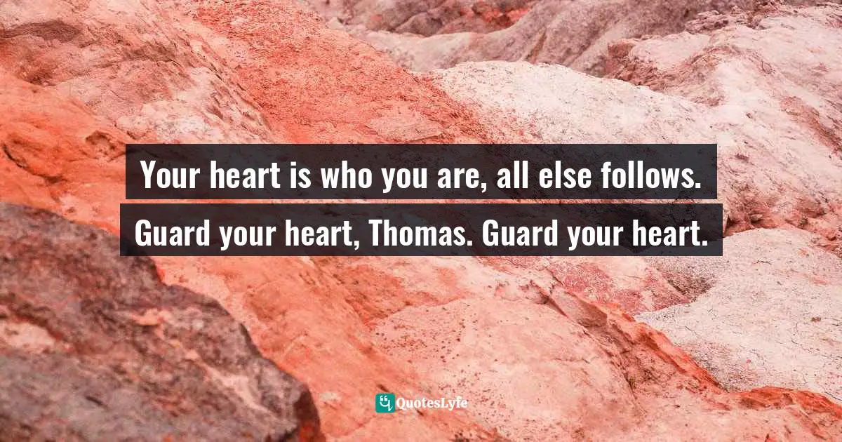 Your heart is who you are, all else follows. Guard your heart, Thomas. Guard your heart.