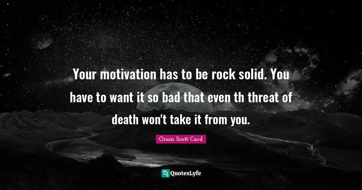 Your motivation has to be rock solid. You have to want it so bad that even th threat of death won't take it from you.