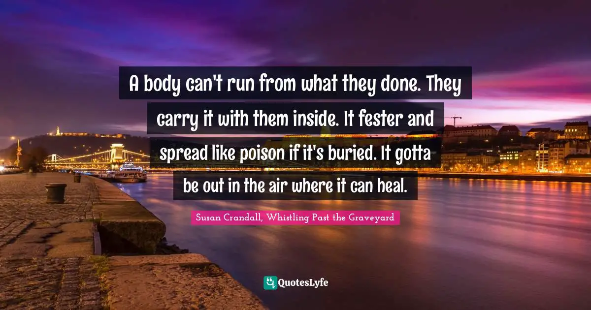 A body can't run from what they done. They carry it with them inside. It fester and spread like poison if it's buried. It gotta be out in the air where it can heal.