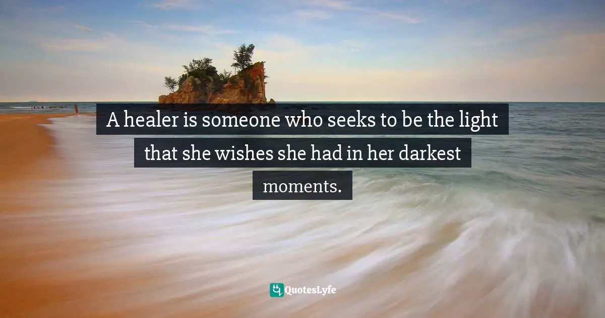 A healer is someone who seeks to be the light that she wishes she had in her darkest moments.