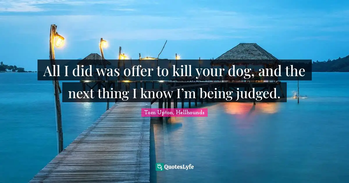 All I did was offer to kill your dog, and the next thing I know I’m being judged.