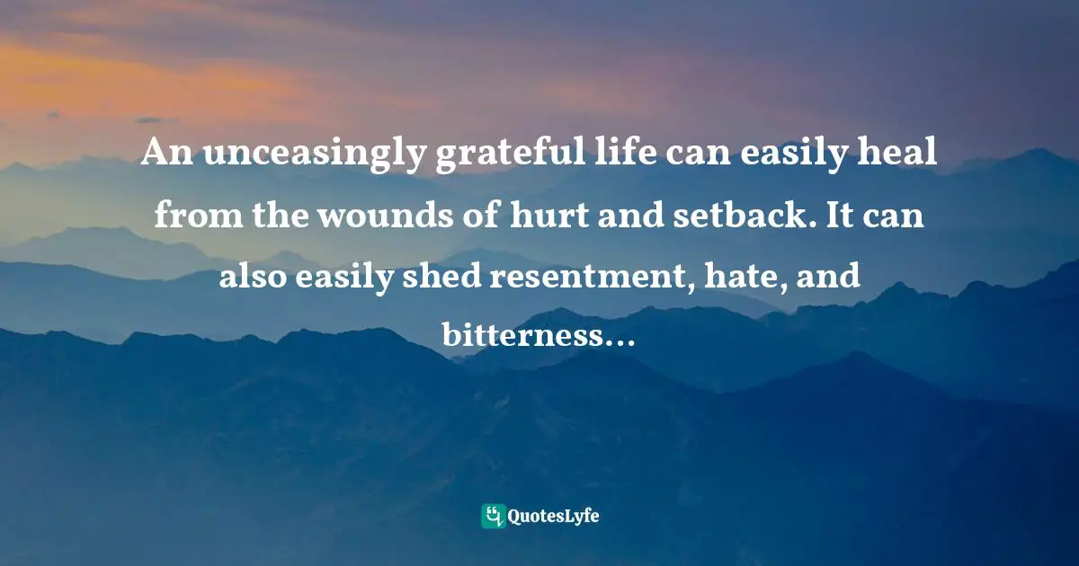 Gratefulness Quotes: "An unceasingly grateful life can easily heal from the wounds of hurt and setback. It can also easily shed resentment, hate, and bitterness…"