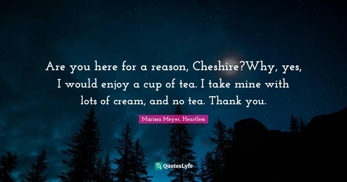 Are you here for a reason, Cheshire?Why, yes, I would enjoy a cup of tea. I take mine with lots of cream, and no tea. Thank you.