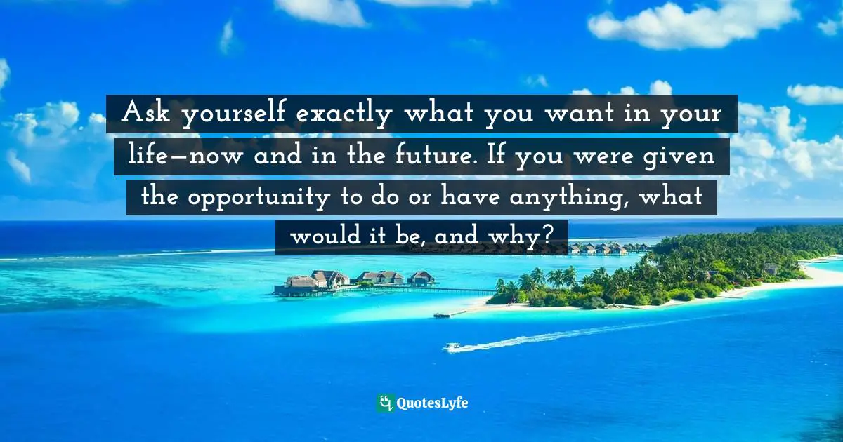 Ask yourself exactly what you want in your life—now and in the future. If you were given the opportunity to do or have anything, what would it be, and why?