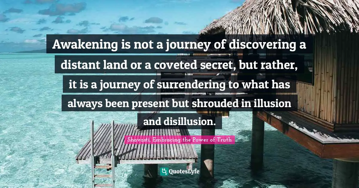 Shavasti, Embracing The Power Of Truth Quotes: "Awakening is not a journey of discovering a distant land or a coveted secret, but rather, it is a journey of surrendering to what has always been present but shrouded in illusion and disillusion."