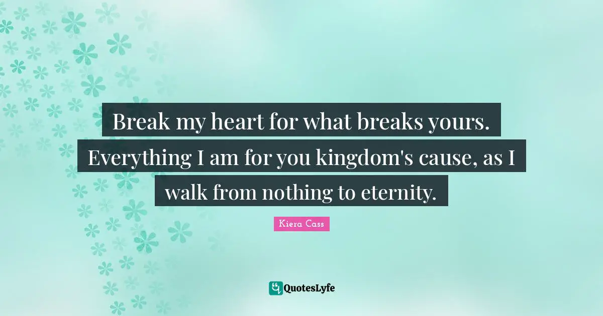 Kiera Cass Quotes: "Break my heart for what breaks yours. Everything I am for you kingdom's cause, as I walk from nothing to eternity."