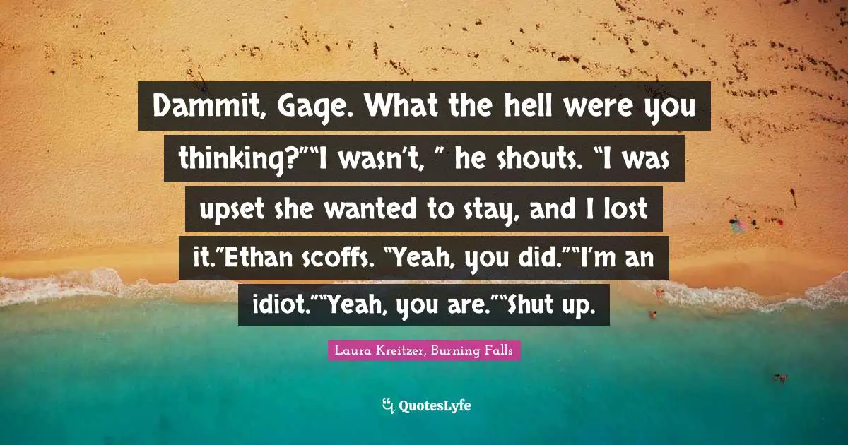 Dammit, Gage. What the hell were you thinking?”“I wasn’t, ” he shouts. “I was upset she wanted to stay, and I lost it.”Ethan scoffs. “Yeah, you did.”“I’m an idiot.”“Yeah, you are.”“Shut up.