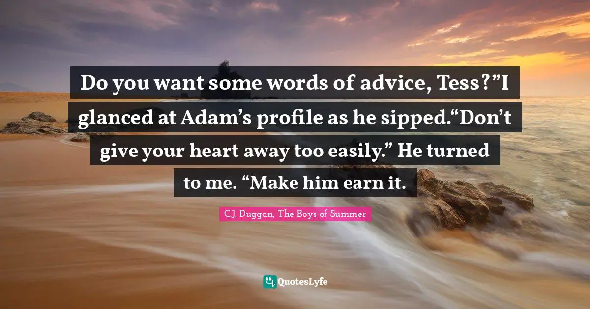 Do you want some words of advice, Tess?”I glanced at Adam’s profile as he sipped.“Don’t give your heart away too easily.” He turned to me. “Make him earn it.
